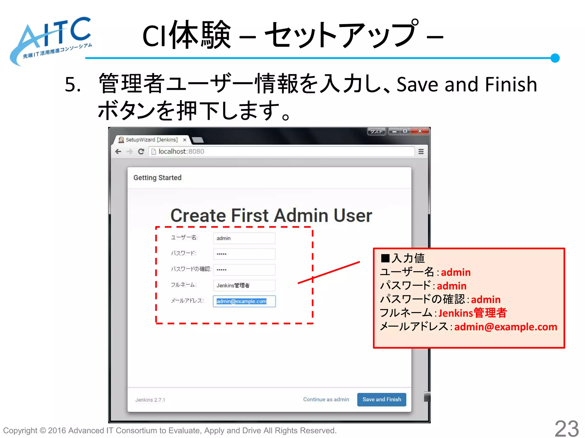Copyright © 2016 Advanced IT Consortium to Evaluate, Apply and Drive All Rights Reserved.
CI体験 – セットアップ –
5. 管理者ユーザー情報を入力し、Save and Finish
ボタンを押下します。
23
■入力値
ユーザー名：admin
パスワード：admin
パスワードの確認：admin
フルネーム：Jenkins管理者
メールアドレス：admin@example.com
 