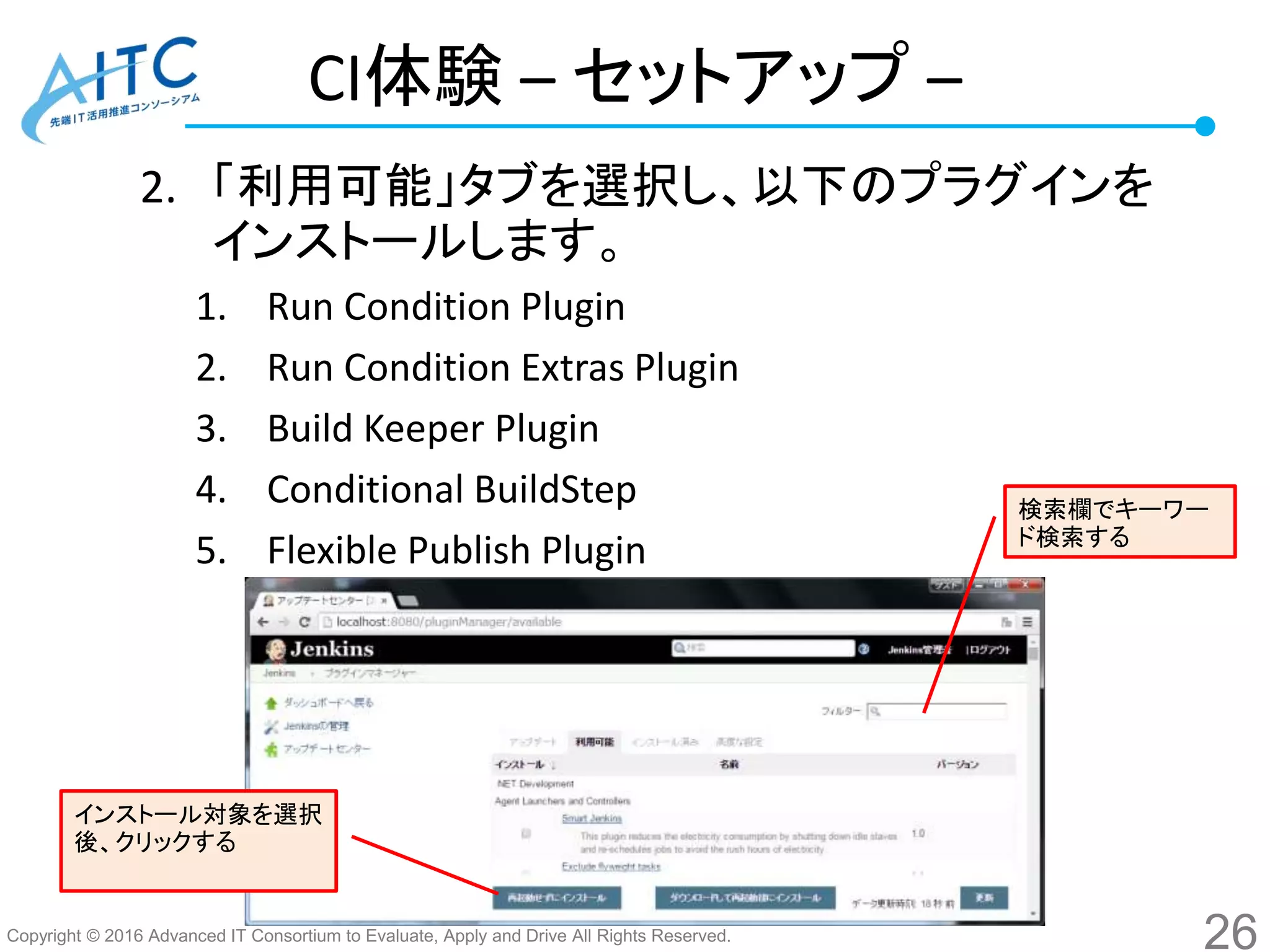 Copyright © 2016 Advanced IT Consortium to Evaluate, Apply and Drive All Rights Reserved.
CI体験 – セットアップ –
2. 「利用可能」タブを選択し、以下のプラグインを
インストールします。
1. Run Condition Plugin
2. Run Condition Extras Plugin
3. Build Keeper Plugin
4. Conditional BuildStep
5. Flexible Publish Plugin
26
検索欄でキーワー
ド検索する
インストール対象を選択
後、クリックする
 