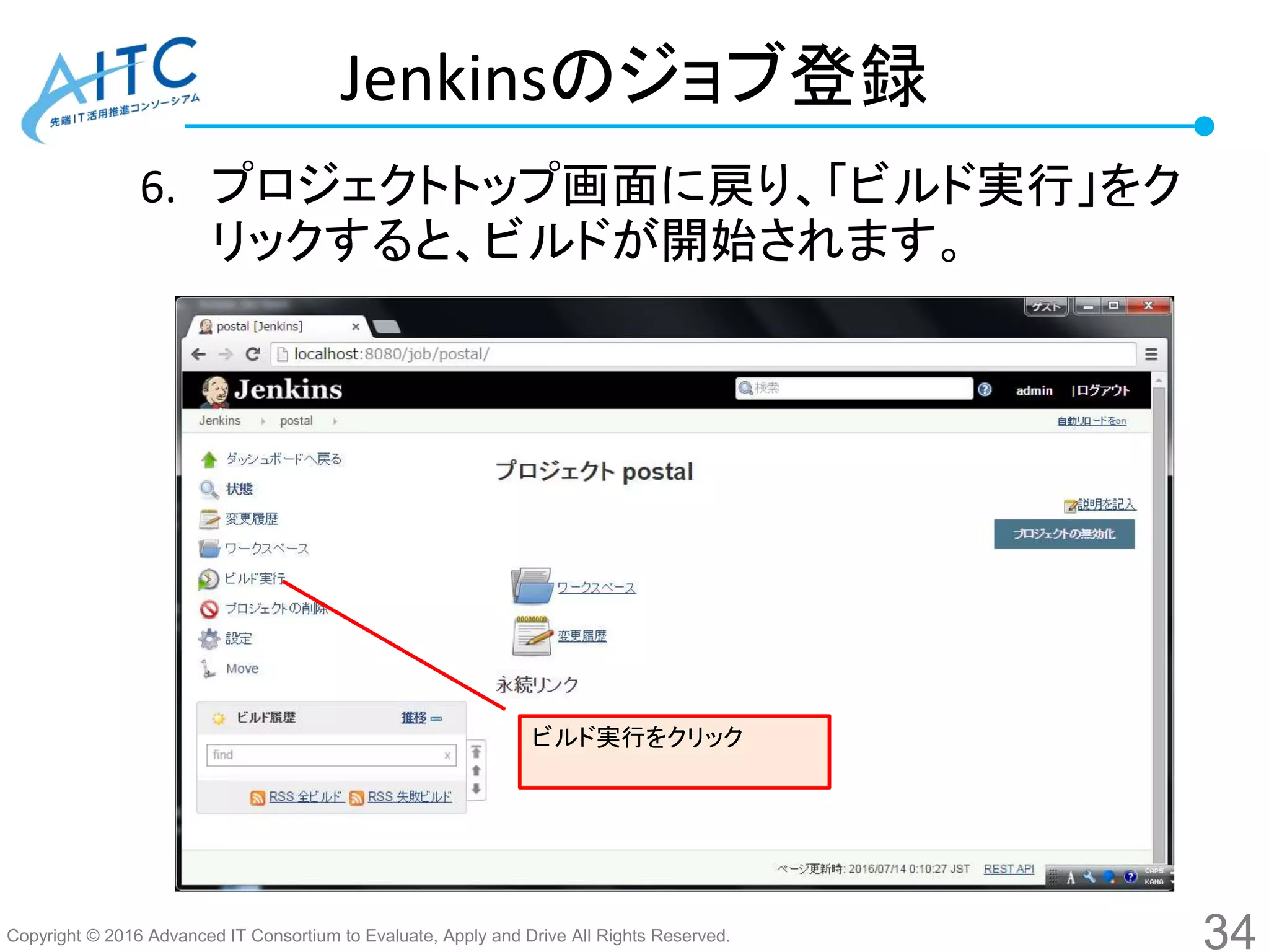 Copyright © 2016 Advanced IT Consortium to Evaluate, Apply and Drive All Rights Reserved.
Jenkinsのジョブ登録
6. プロジェクトトップ画面に戻り、「ビルド実行」をク
リックすると、ビルドが開始されます。
34
ビルド実行をクリック
 