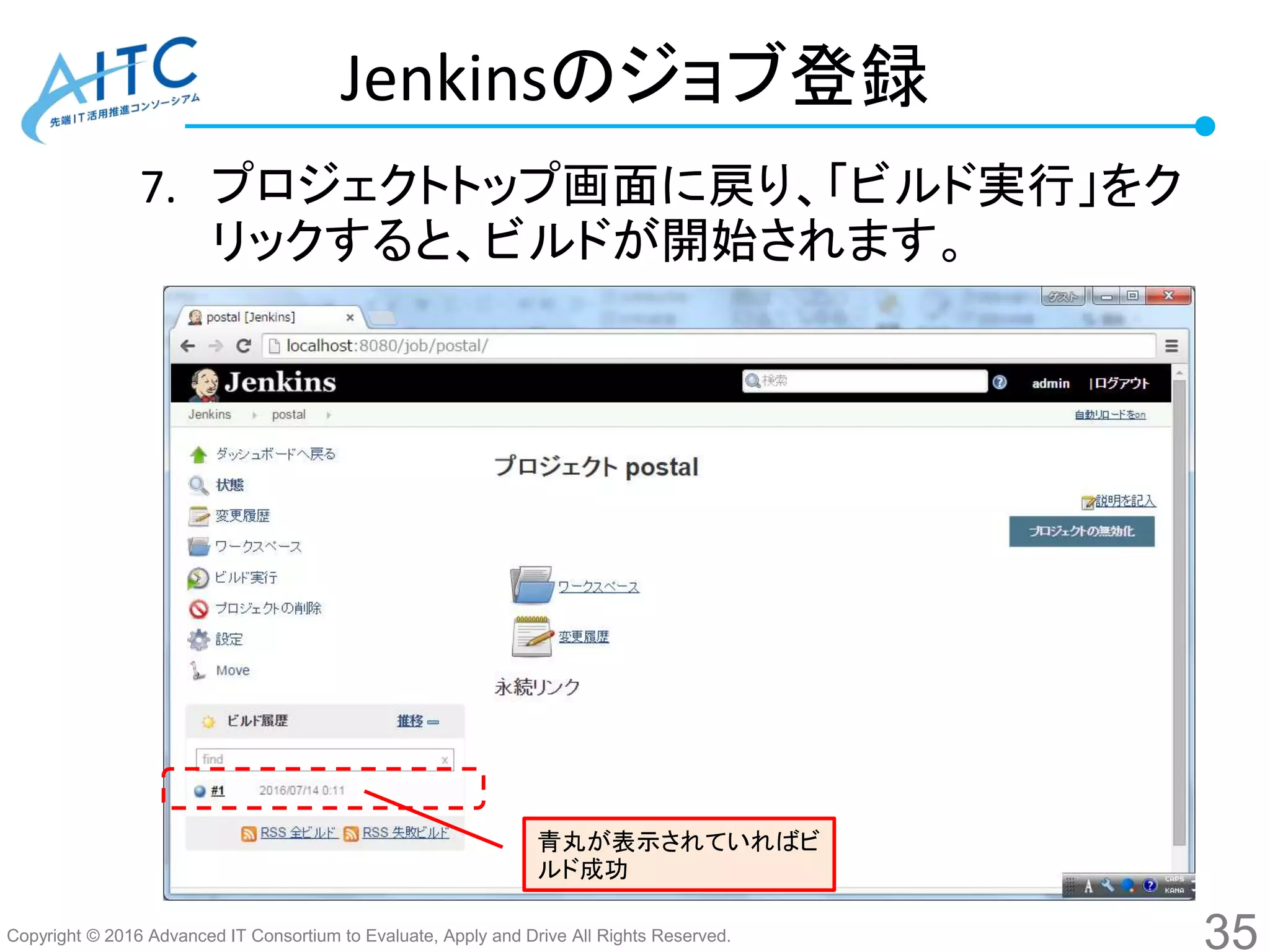Copyright © 2016 Advanced IT Consortium to Evaluate, Apply and Drive All Rights Reserved.
Jenkinsのジョブ登録
7. プロジェクトトップ画面に戻り、「ビルド実行」をク
リックすると、ビルドが開始されます。
35
青丸が表示されていればビ
ルド成功
 