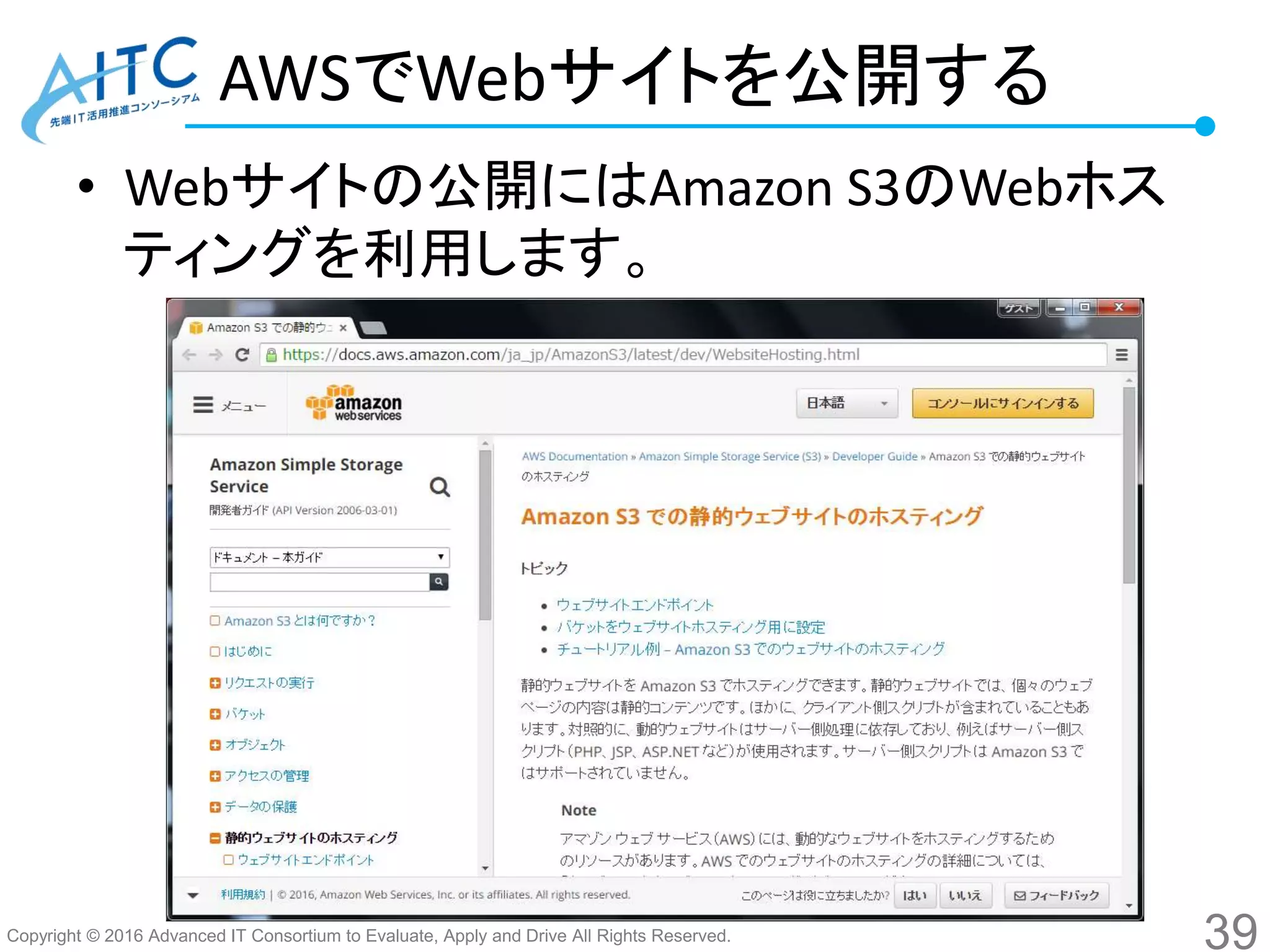 Copyright © 2016 Advanced IT Consortium to Evaluate, Apply and Drive All Rights Reserved.
AWSでWebサイトを公開する
• Webサイトの公開にはAmazon S3のWebホス
ティングを利用します。
39
 