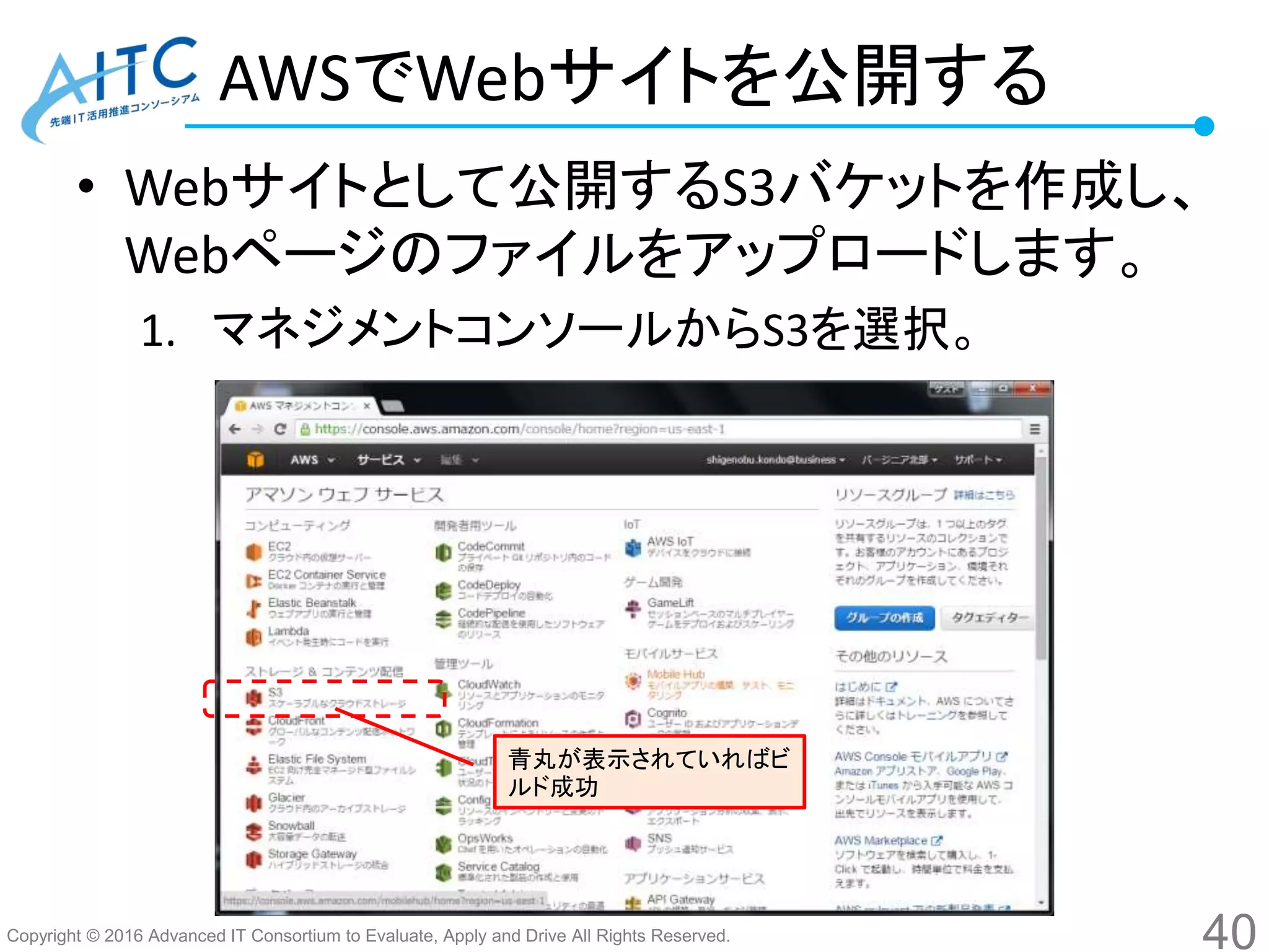 Copyright © 2016 Advanced IT Consortium to Evaluate, Apply and Drive All Rights Reserved.
AWSでWebサイトを公開する
• Webサイトとして公開するS3バケットを作成し、
Webページのファイルをアップロードします。
1. マネジメントコンソールからS3を選択。
40
青丸が表示されていればビ
ルド成功
 