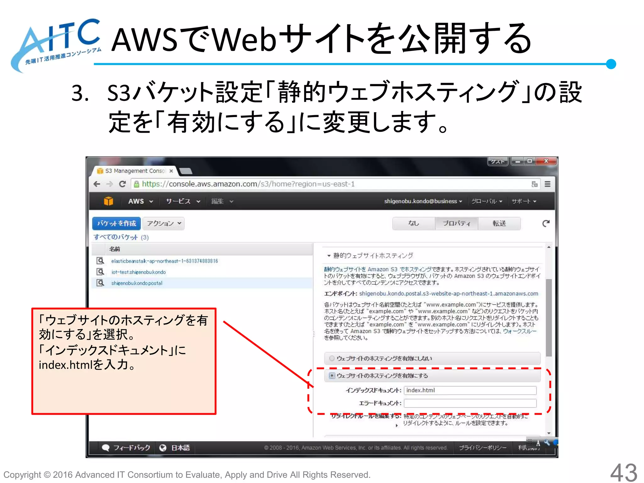 Copyright © 2016 Advanced IT Consortium to Evaluate, Apply and Drive All Rights Reserved.
AWSでWebサイトを公開する
3. S3バケット設定「静的ウェブホスティング」の設
定を「有効にする」に変更します。
43
「ウェブサイトのホスティングを有
効にする」を選択。
「インデックスドキュメント」に
index.htmlを入力。
 