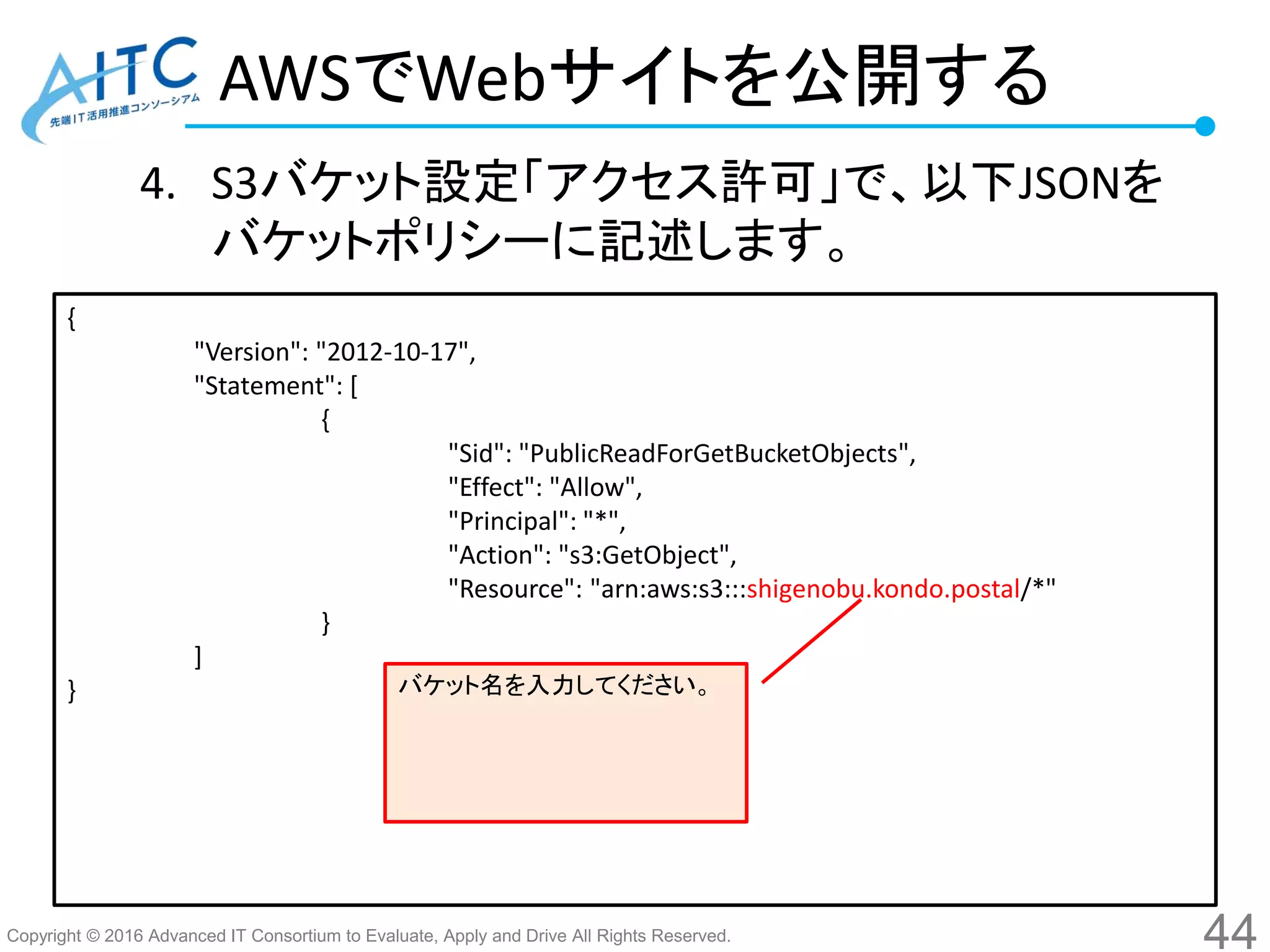 Copyright © 2016 Advanced IT Consortium to Evaluate, Apply and Drive All Rights Reserved.
AWSでWebサイトを公開する
4. S3バケット設定「アクセス許可」で、以下JSONを
バケットポリシーに記述します。
44
{
"Version": "2012-10-17",
"Statement": [
{
"Sid": "PublicReadForGetBucketObjects",
"Effect": "Allow",
"Principal": "*",
"Action": "s3:GetObject",
"Resource": "arn:aws:s3:::shigenobu.kondo.postal/*"
}
]
} バケット名を入力してください。
 