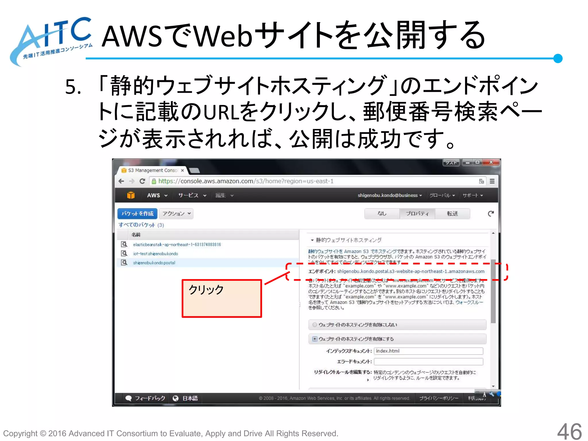 Copyright © 2016 Advanced IT Consortium to Evaluate, Apply and Drive All Rights Reserved.
AWSでWebサイトを公開する
5. 「静的ウェブサイトホスティング」のエンドポイン
トに記載のURLをクリックし、郵便番号検索ペー
ジが表示されれば、公開は成功です。
46
クリック
 
