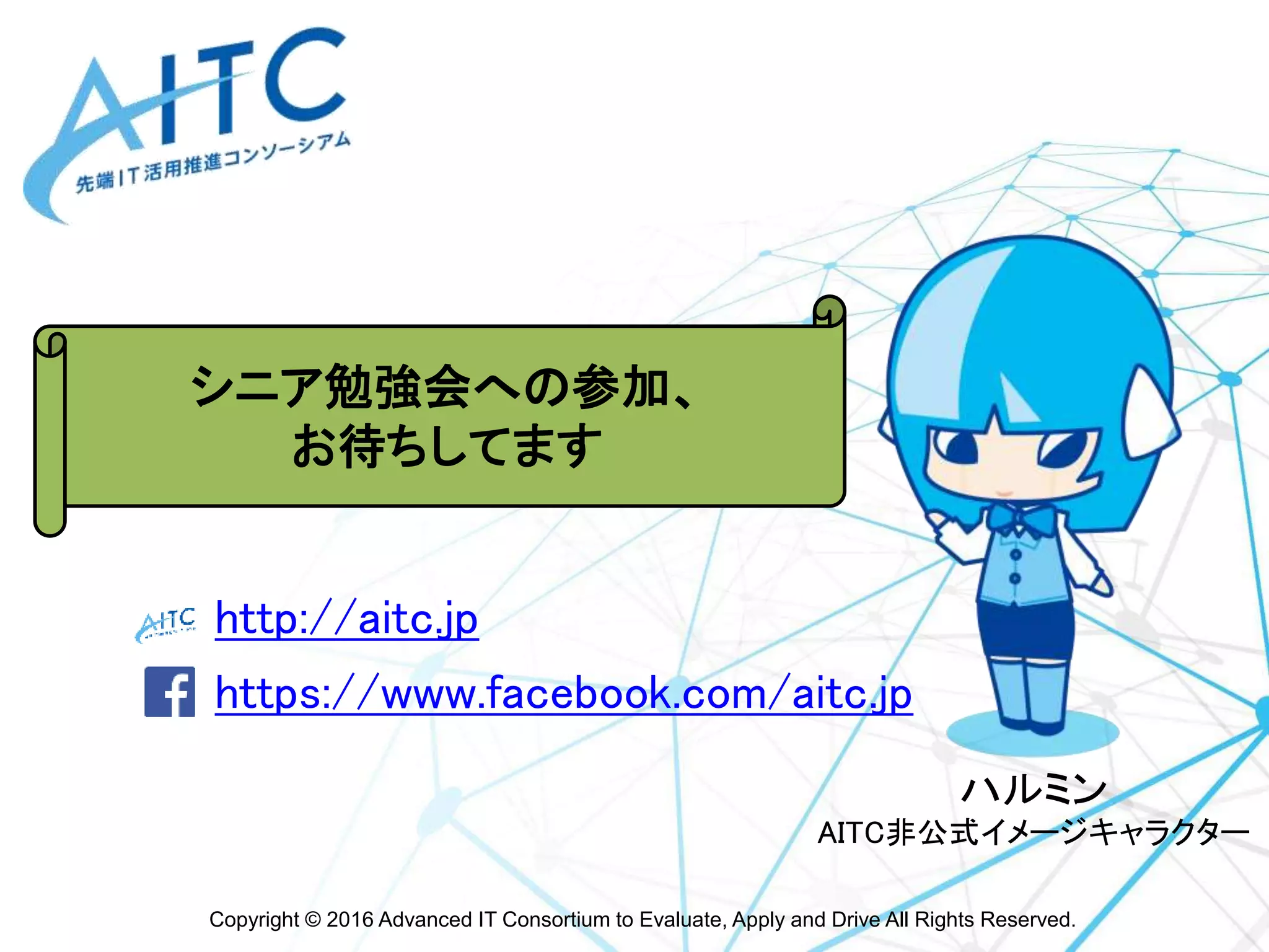 Copyright © 2016 Advanced IT Consortium to Evaluate, Apply and Drive All Rights Reserved.
http://aitc.jp
https://www.facebook.com/aitc.jp
最新情報は
こちらをご参照ください
ハルミン
AITC非公式イメージキャラクター
シニア勉強会への参加、
お待ちしてます
 