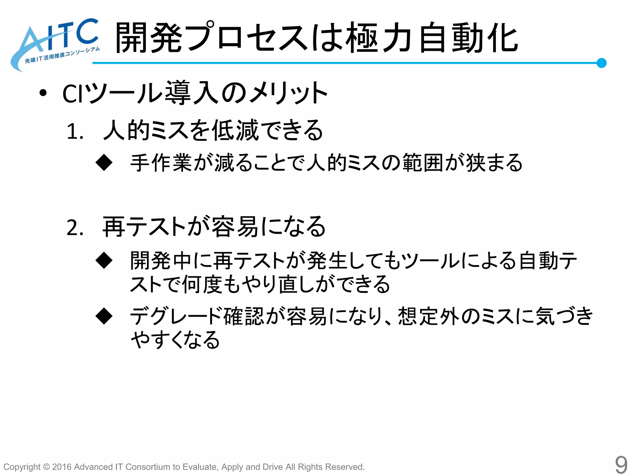 Copyright © 2016 Advanced IT Consortium to Evaluate, Apply and Drive All Rights Reserved.
開発プロセスは極力自動化
• CIツール導入のメリット
1. 人的ミスを低減できる
 手作業が減ることで人的ミスの範囲が狭まる
2. 再テストが容易になる
 開発中に再テストが発生してもツールによる自動テ
ストで何度もやり直しができる
 デグレード確認が容易になり、想定外のミスに気づき
やすくなる
9
 