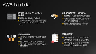 AWS Lambda
BYOC（Bring Your Own
Code）
✤ Node.js、Java、Python
✤ カスタムライブラリも利⽤可能
（ネイティブライブラリを含
む）
柔軟な認可
✤VPCを含め、リソースへの
アクセスをセキュアに付与
✤ファンクションを誰が呼び
出せるのかを細かく制御
シンプルなリソースモデル
✤128MB〜1.5GBのメモリ選択
✤それに⽐例したCPUとネット
ワークの割り当て
✤実際の利⽤状況をレポート
柔軟な使⽤法
✤イベントの呼び出しまたは送
信
✤他のAWSサービスとの統合
✤サーバーレスエコシステム全
体の構築
 