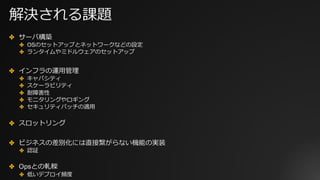 解決される課題
✤ サーバ構築
✤ OSのセットアップとネットワークなどの設定
✤ ランタイムやミドルウェアのセットアップ
✤ インフラの運⽤管理
✤ キャパシティ
✤ スケーラビリティ
✤ 耐障害性
✤ モニタリングやロギング
✤ セキュリティパッチの適⽤
✤ スロットリング
✤ ビジネスの差別化には直接繋がらない機能の実装
✤ 認証
✤ Opsとの軋轢
✤ 低いデプロイ頻度
 
