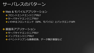 サーバレスのパターン
✤ Web & モバイルアプリケーション
✤ フロントエンドエンジニア向け
✤ サーバサイドエンジニア向け
✤ いわゆるフロントエンド（SPA、モバイル）とバックエンドAPI
✤ 基盤系アプリケーション
✤ サーバサイドエンジニア向け
✤ インフラエンジニア向け
✤ イベントドリブンな画像変換、データ集計基盤など
 