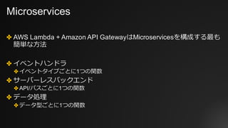 Microservices
✤ AWS Lambda + Amazon API GatewayはMicroservicesを構成する最も
簡単な⽅法
✤ イベントハンドラ
✤ イベントタイプごとに1つの関数
✤ サーバーレスバックエンド
✤ API/パスごとに1つの関数
✤ データ処理
✤ データ型ごとに1つの関数
 
