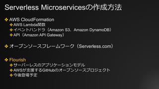Serverless Microservicesの作成⽅法
✤ AWS CloudFormation
✤ AWS Lambda関数
✤ イベントハンドラ（Amazon S3、Amazon DynamoDB）
✤ API（Amazon API Gateway）
✤ オープンソースフレームワーク（Serverless.com）
✤ Flourish
✤ サーバーレスのアプリケーションモデル
✤ AWSが⽀援するGitHubのオープンソースプロジェクト
✤ 今後登場予定
 