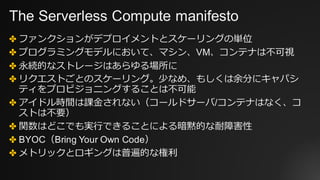 The Serverless Compute manifesto
✤ ファンクションがデプロイメントとスケーリングの単位
✤ プログラミングモデルにおいて、マシン、VM、コンテナは不可視
✤ 永続的なストレージはあらゆる場所に
✤ リクエストごとのスケーリング。少なめ、もしくは余分にキャパシ
ティをプロビジョニングすることは不可能
✤ アイドル時間は課⾦されない（コールドサーバ/コンテナはなく、コ
ストは不要）
✤ 関数はどこでも実⾏できることによる暗黙的な耐障害性
✤ BYOC（Bring Your Own Code）
✤ メトリックとロギングは普遍的な権利
 