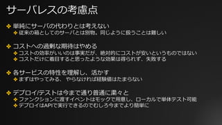 サーバレスの考慮点
✤ 単純にサーバの代わりとは考えない
✤ 従来の箱としてのサーバとは別物。同じように扱うことは難しい
✤ コストへの過剰な期待はやめる
✤ コストの効率がいいのは事実だが、絶対的にコストが安いというものではない
✤ コストだけに着⽬すると思ったような効果は得られず、失敗する
✤ 各サービスの特性を理解し、活かす
✤ まずはやってみる、 やらなければ経験値はたまらない
✤ デプロイ/テストは今まで通り普通に粛々と
✤ ファンクションに渡すイベントはモックで⽤意し、ローカルで単体テスト可能
✤ デプロイはAPIで実⾏できるのでむしろ今までより簡単に
 