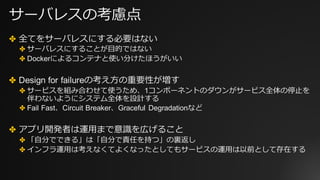 サーバレスの考慮点
✤ 全てをサーバレスにする必要はない
✤ サーバレスにすることが⽬的ではない
✤ Dockerによるコンテナと使い分けたほうがいい
✤ Design for failureの考え⽅の重要性が増す
✤ サービスを組み合わせて使うため、1コンポーネントのダウンがサービス全体の停⽌を
伴わないようにシステム全体を設計する
✤ Fail Fast、Circuit Breaker、Graceful Degradationなど
✤ アプリ開発者は運⽤まで意識を広げること
✤ 「⾃分でできる」は「⾃分で責任を持つ」の裏返し
✤ インフラ運⽤は考えなくてよくなったとしてもサービスの運⽤は以前として存在する
 