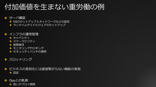 付加価値を⽣まない重労働の例
✤ サーバ構築
✤ OSのセットアップとネットワークなどの設定
✤ ランタイムやミドルウェアのセットアップ
✤ インフラの運⽤管理
✤ キャパシティ
✤ スケーラビリティ
✤ 耐障害性
✤ モニタリングやロギング
✤ セキュリティパッチの適⽤
✤ スロットリング
✤ ビジネスの差別化には直接繋がらない機能の実装
✤ 認証
✤ Opsとの軋轢
✤ 低いデプロイ頻度
 