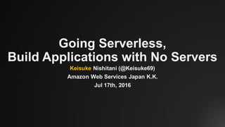 Going Serverless,
Build Applications with No Servers
Keisuke Nishitani (@Keisuke69)
Amazon Web Services Japan K.K.
Jul 17th, 2016
 