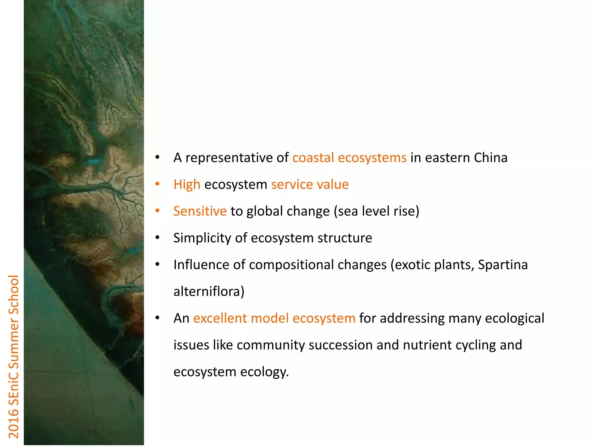 2016SEniCSummerSchool
• A representative of coastal ecosystems in eastern China
• High ecosystem service value
• Sensitive to global change (sea level rise)
• Simplicity of ecosystem structure
• Influence of compositional changes (exotic plants, Spartina
alterniflora)
• An excellent model ecosystem for addressing many ecological
issues like community succession and nutrient cycling and
ecosystem ecology.
 