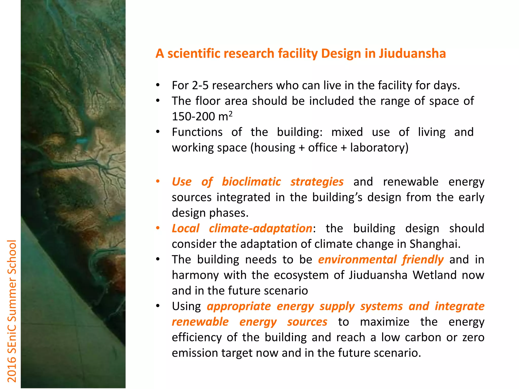 2016SEniCSummerSchool
A scientific research facility Design in Jiuduansha
• For 2-5 researchers who can live in the facility for days.
• The floor area should be included the range of space of
150-200 m2
• Functions of the building: mixed use of living and
working space (housing + office + laboratory)
• Use of bioclimatic strategies and renewable energy
sources integrated in the building’s design from the early
design phases.
• Local climate-adaptation: the building design should
consider the adaptation of climate change in Shanghai.
• The building needs to be environmental friendly and in
harmony with the ecosystem of Jiuduansha Wetland now
and in the future scenario
• Using appropriate energy supply systems and integrate
renewable energy sources to maximize the energy
efficiency of the building and reach a low carbon or zero
emission target now and in the future scenario.
 