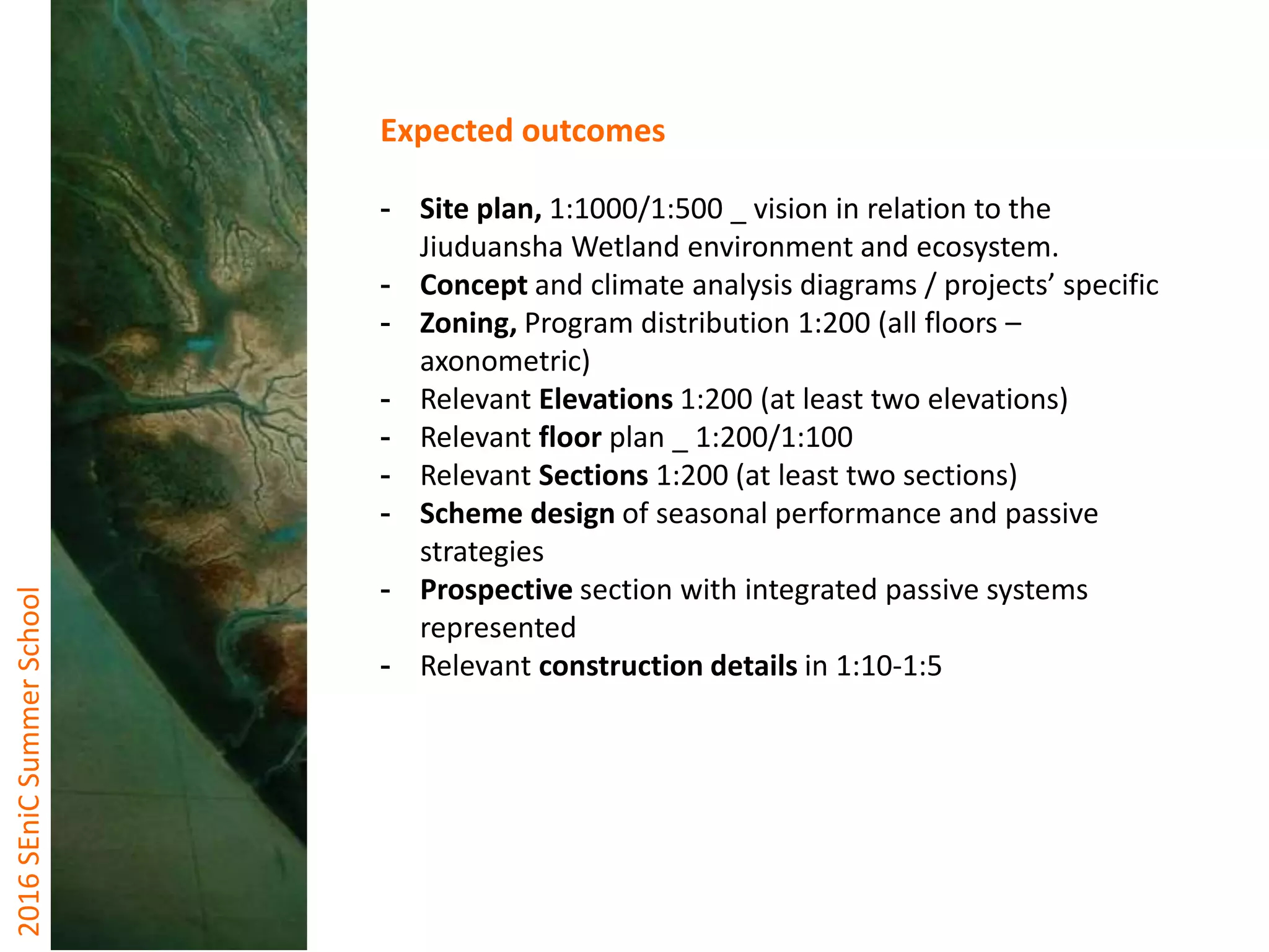 2016SEniCSummerSchool
Expected outcomes
- Site plan, 1:1000/1:500 _ vision in relation to the
Jiuduansha Wetland environment and ecosystem.
- Concept and climate analysis diagrams / projects’ specific
- Zoning, Program distribution 1:200 (all floors –
axonometric)
- Relevant Elevations 1:200 (at least two elevations)
- Relevant floor plan _ 1:200/1:100
- Relevant Sections 1:200 (at least two sections)
- Scheme design of seasonal performance and passive
strategies
- Prospective section with integrated passive systems
represented
- Relevant construction details in 1:10-1:5
 