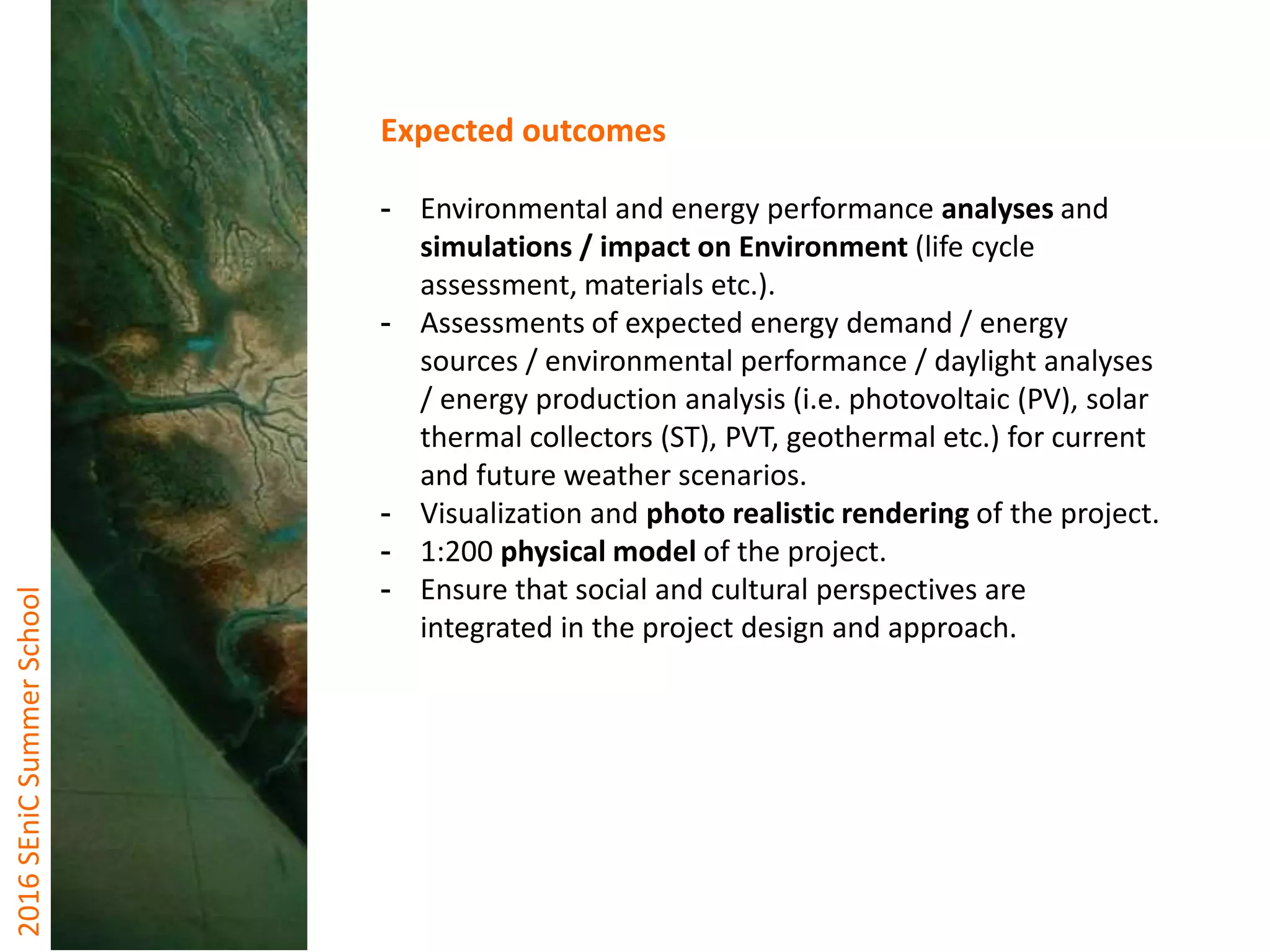 2016SEniCSummerSchool
Expected outcomes
- Environmental and energy performance analyses and
simulations / impact on Environment (life cycle
assessment, materials etc.).
- Assessments of expected energy demand / energy
sources / environmental performance / daylight analyses
/ energy production analysis (i.e. photovoltaic (PV), solar
thermal collectors (ST), PVT, geothermal etc.) for current
and future weather scenarios.
- Visualization and photo realistic rendering of the project.
- 1:200 physical model of the project.
- Ensure that social and cultural perspectives are
integrated in the project design and approach.
 