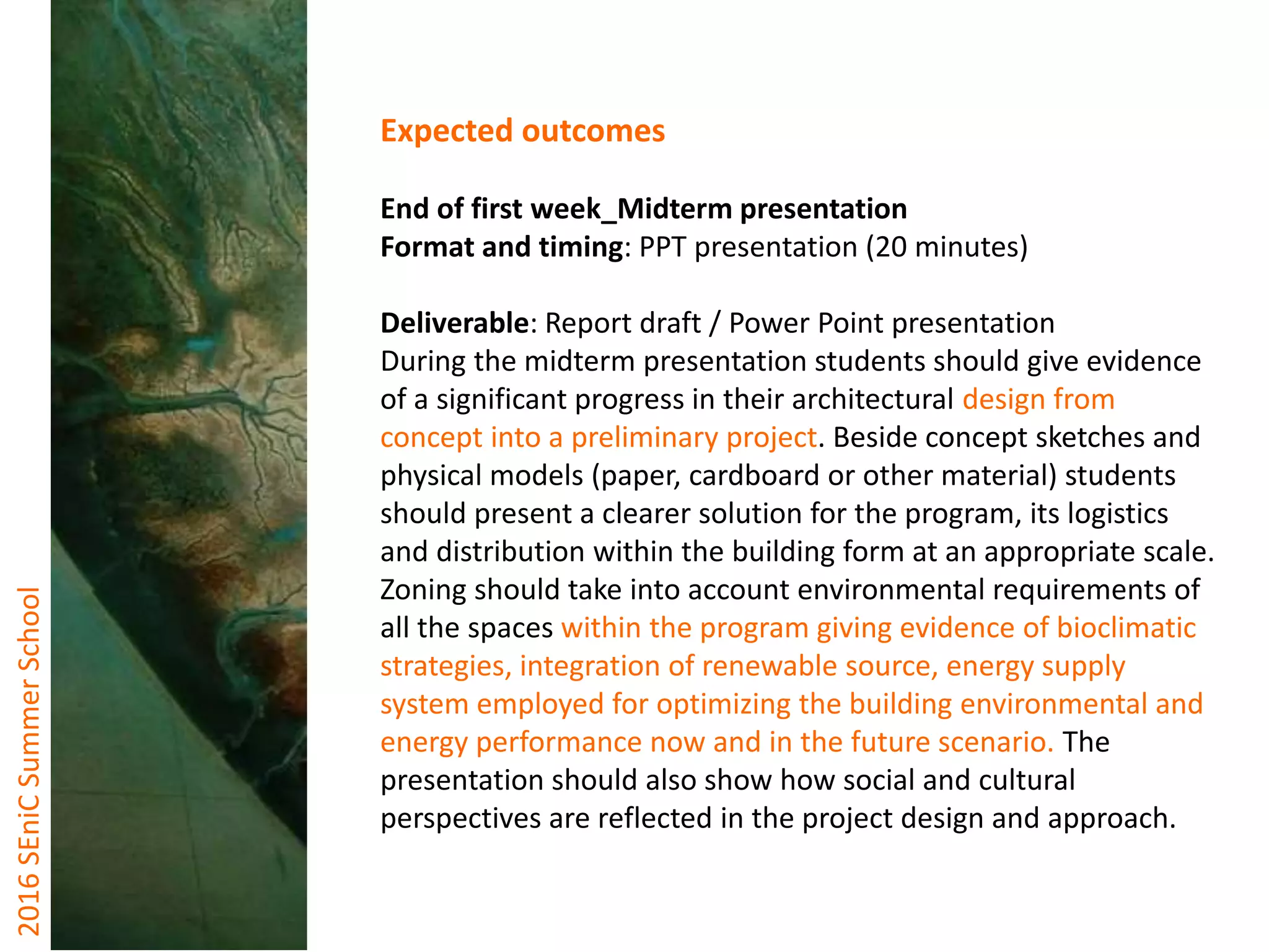 2016SEniCSummerSchool
Expected outcomes
End of first week_Midterm presentation
Format and timing: PPT presentation (20 minutes)
Deliverable: Report draft / Power Point presentation
During the midterm presentation students should give evidence
of a significant progress in their architectural design from
concept into a preliminary project. Beside concept sketches and
physical models (paper, cardboard or other material) students
should present a clearer solution for the program, its logistics
and distribution within the building form at an appropriate scale.
Zoning should take into account environmental requirements of
all the spaces within the program giving evidence of bioclimatic
strategies, integration of renewable source, energy supply
system employed for optimizing the building environmental and
energy performance now and in the future scenario. The
presentation should also show how social and cultural
perspectives are reflected in the project design and approach.
 