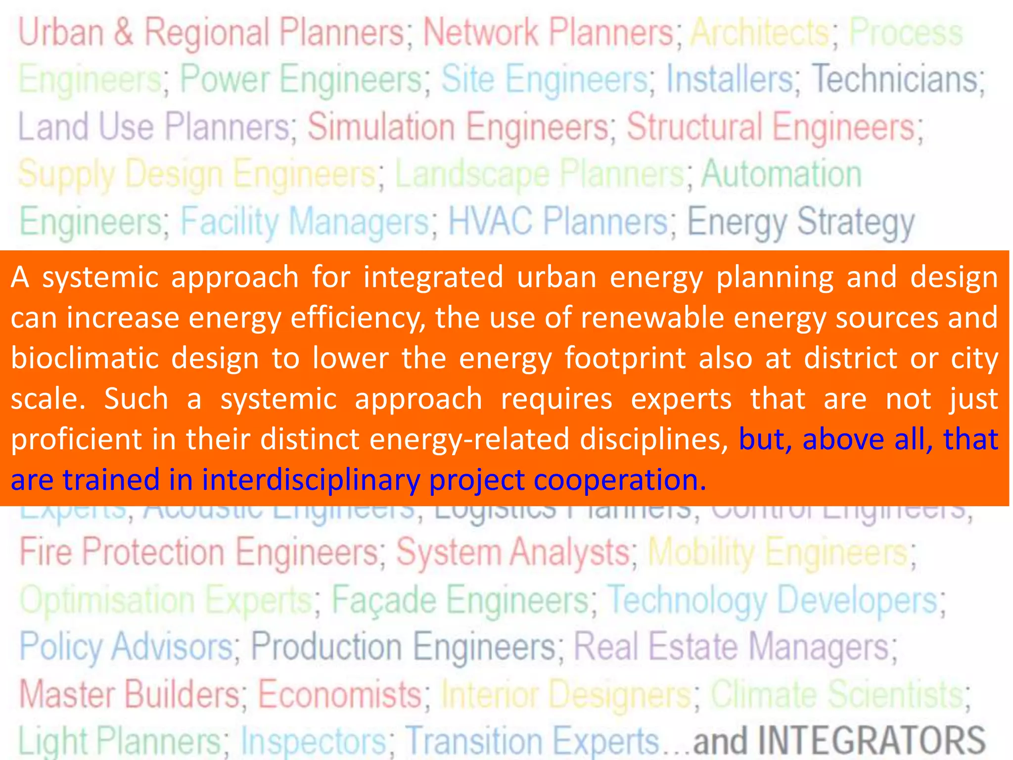 A systemic approach for integrated urban energy planning and design
can increase energy efficiency, the use of renewable energy sources and
bioclimatic design to lower the energy footprint also at district or city
scale. Such a systemic approach requires experts that are not just
proficient in their distinct energy-related disciplines, but, above all, that
are trained in interdisciplinary project cooperation.
 