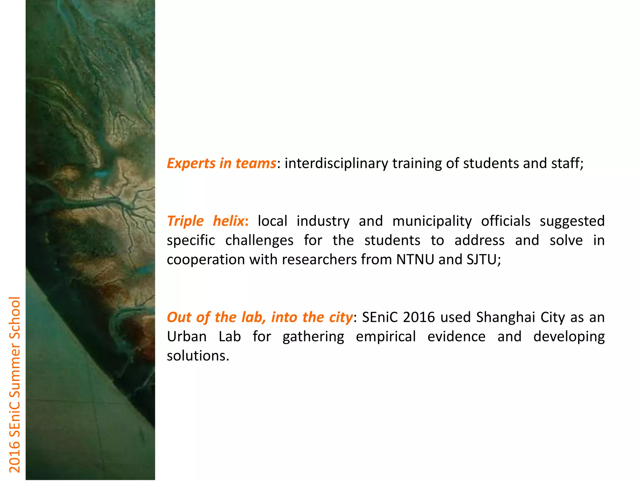 2016SEniCSummerSchool
Experts in teams: interdisciplinary training of students and staff;
Triple helix: local industry and municipality officials suggested
specific challenges for the students to address and solve in
cooperation with researchers from NTNU and SJTU;
Out of the lab, into the city: SEniC 2016 used Shanghai City as an
Urban Lab for gathering empirical evidence and developing
solutions.
 