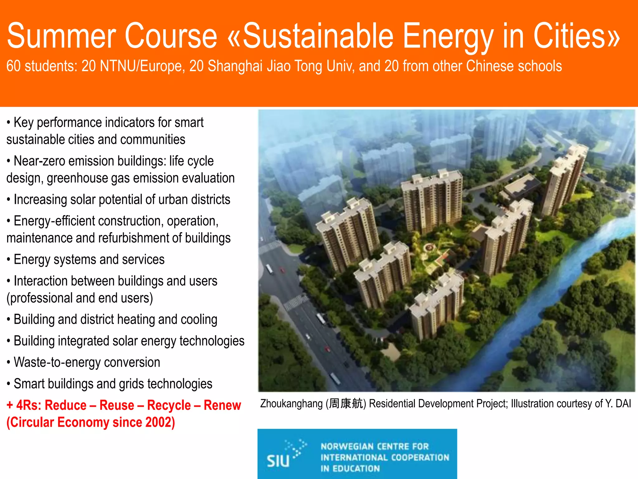 Summer Course «Sustainable Energy in Cities»
60 students: 20 NTNU/Europe, 20 Shanghai Jiao Tong Univ, and 20 from other Chinese schools
Zhoukanghang (周康航) Residential Development Project; Illustration courtesy of Y. DAI
• Key performance indicators for smart
sustainable cities and communities
• Near-zero emission buildings: life cycle
design, greenhouse gas emission evaluation
• Increasing solar potential of urban districts
• Energy‐efficient construction, operation,
maintenance and refurbishment of buildings
• Energy systems and services
• Interaction between buildings and users
(professional and end users)
• Building and district heating and cooling
• Building integrated solar energy technologies
• Waste‐to‐energy conversion
• Smart buildings and grids technologies
+ 4Rs: Reduce – Reuse – Recycle – Renew
(Circular Economy since 2002)
 