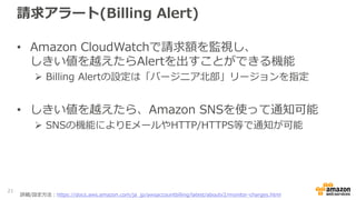 請求アラート(Billing Alert)
• Amazon CloudWatchで請求額を監視し、
しきい値を越えたらAlertを出すことができる機能
 Billing Alertの設定は「バージニア北部」リージョンを指定
• しきい値を越...