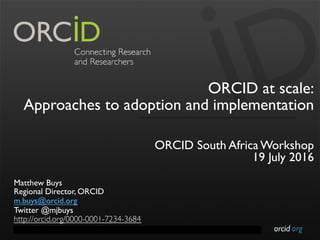 orcid.orgContact Info: p. +1-301-922-9062 a. 10411 Motor City Drive, Suite 750, Bethesda, MD 20817 USA
ORCID at scale:
Approaches to adoption and implementation
ORCID South Africa Workshop
19 July 2016
Matthew Buys
Regional Director, ORCID
m.buys@orcid.org
Twitter @mjbuys
http://orcid.org/0000-0001-7234-3684
 