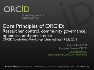 orcid.orgContact Info: p. +1-301-922-9062 a. 10411 Motor City Drive, Suite 750, Bethesda, MD 20817 USA
Core Principles of ORCID:
Researcher control, community governance,
openness, and persistence
ORCID South Africa Workshop, Johannesburg, 19 July 2016
Laurel L. Haak, PhD
Executive Director, ORCID
L.Haak@orcid.org
http://orcid.org/0000-0001-5109-3700
 
