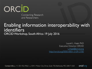 orcid.orgContact Info: p. +1-301-922-9062 a. 10411 Motor City Drive, Suite 750, Bethesda, MD 20817 USA
Enabling information interoperability with
identifiers
ORCID Workshop, South Africa 19 July 2016
Laurel L. Haak, PhD
Executive Director, ORCID
L.Haak@orcid.org
http://orcid.org/0000-0001-5109-3700
 