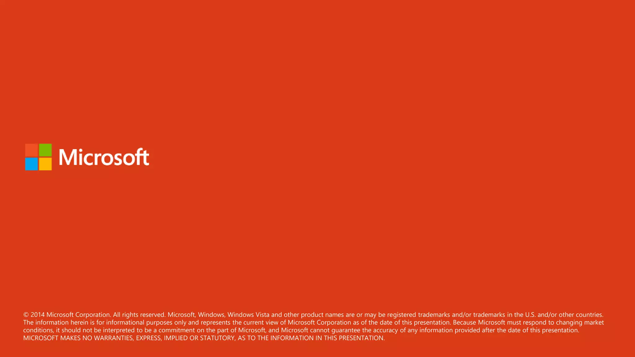 © 2014 Microsoft Corporation. All rights reserved. Microsoft, Windows, Windows Vista and other product names are or may be registered trademarks and/or trademarks in the U.S. and/or other countries.
The information herein is for informational purposes only and represents the current view of Microsoft Corporation as of the date of this presentation. Because Microsoft must respond to changing market
conditions, it should not be interpreted to be a commitment on the part of Microsoft, and Microsoft cannot guarantee the accuracy of any information provided after the date of this presentation.
MICROSOFT MAKES NO WARRANTIES, EXPRESS, IMPLIED OR STATUTORY, AS TO THE INFORMATION IN THIS PRESENTATION.
 