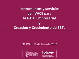 Instrumentos y servicios
del IVACE para
la I+D+i Empresarial
y
Creación y Crecimiento de EBTs
CIERVAL, 19 de Julio de 2016
 