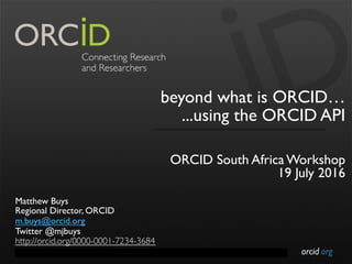 orcid.orgContact Info: p. +1-301-922-9062 a. 10411 Motor City Drive, Suite 750, Bethesda, MD 20817 USA
beyond what is ORCID…
...using the ORCID API
ORCID South Africa Workshop
19 July 2016
Matthew Buys
Regional Director, ORCID
m.buys@orcid.org
Twitter @mjbuys
http://orcid.org/0000-0001-7234-3684
 
