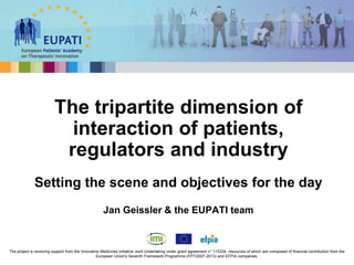 The tripartite dimension of
interaction of patients,
regulators and industry
Setting the scene and objectives for the day
Jan Geissler & the EUPATI team
The project is receiving support from the Innovative Medicines Initiative Joint Undertaking under grant agreement n° 115334, resources of which are composed of financial contribution from the
European Union's Seventh Framework Programme (FP7/2007-2013) and EFPIA companies.
 