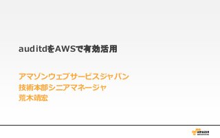 auditdをAWSで有効活用
アマゾンウェブサービスジャパン
技術本部シニアマネージャ
荒木靖宏
 