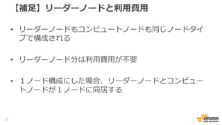 【補足】リーダーノードと利用費用
• リーダーノードもコンピュートノードも同じノードタイ
プで構成される
• リーダーノード分は利用費用が不要
• １ノード構成にした場合、リーダーノードとコンピュー
トノードが１ノードに同居する
12
 