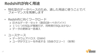 Redshiftが向く用途
• 特化型のデータベースのため、適した用途に使うことでパ
フォーマンスを発揮します
• Redshiftに向くワークロード
 巨大なデータ・セット（数百GB～ペタバイト）
 １つ１つのSQLが複雑だが、同時実行SQLは少ない
 データの更新は一括導入
• ユースケース
 データウェアハウス（DWH）
 ユーザがクエリーを作成する（自由クエリー）（BI等）
17
 