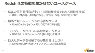 Redshiftの特徴を生かせないユースケース
• SQLの並列実行数が多い（※同時接続数ではなく同時実行数）
 RDS（MySQL ,PostgreSQL, Oracle, SQL Server)を検討
• 極めて短いレーテンシが必要なケース
 ElastiCache (インメモリDB)やRDSを検討
• ランダム、かつパラレルな更新アクセス
 RDSもしくはDynamoDB (NoSQL)を検討
• 巨大なデータを格納するが集計等はしない
 DynamoDBや大きいインスタンスのRDSを検討
18
 