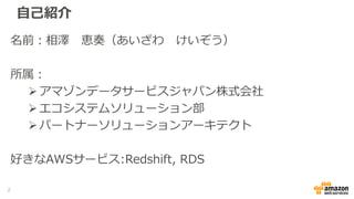 自己紹介
名前：相澤 恵奏（あいざわ けいぞう）
所属：
アマゾンデータサービスジャパン株式会社
エコシステムソリューション部
パートナーソリューションアーキテクト
好きなAWSサービス:Redshift, RDS
2
 