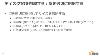 ディスクIOを削減する：型を適切に選択する
• 型を適切に選択してサイズを節約する
 不必要に大きい型を選択しない
 BIGINT(8バイト)よりも、INT(4バイト)やSMALLINT(2バイト)
 FLOAT(8バイト)よりも、REAL(4バイト）
 日付は文字列(CHAR)で格納せずTIME型を使用
22
 