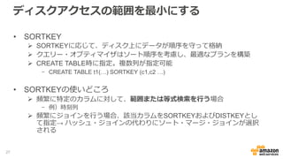 ディスクアクセスの範囲を最小にする
• SORTKEY
 SORTKEYに応じて、ディスク上にデータが順序を守って格納
 クエリー・オプティマイザはソート順序を考慮し、最適なプランを構築
 CREATE TABLE時に指定。複数列が指定可能
- CREATE TABLE t1(…) SORTKEY (c1,c2 …)
• SORTKEYの使いどころ
 頻繁に特定のカラムに対して、範囲または等式検索を行う場合
- 例）時刻列
 頻繁にジョインを行う場合、該当カラムをSORTKEYおよびDISTKEYとし
て指定→ ハッシュ・ジョインの代わりにソート・マージ・ジョインが選択
される
27
 