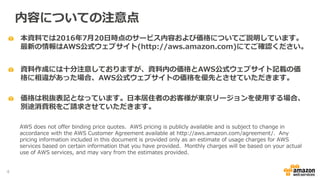 本資料では2016年7月20日時点のサービス内容および価格についてご説明しています。
最新の情報はAWS公式ウェブサイト(http://aws.amazon.com)にてご確認ください。
資料作成には十分注意しておりますが、資料内の価格とAWS公式ウェブサイト記載の価
格に相違があった場合、AWS公式ウェブサイトの価格を優先とさせていただきます。
内容についての注意点
AWS does not offer binding price quotes. AWS pricing is publicly available and is subject to change in
accordance with the AWS Customer Agreement available at http://aws.amazon.com/agreement/. Any
pricing information included in this document is provided only as an estimate of usage charges for AWS
services based on certain information that you have provided. Monthly charges will be based on your actual
use of AWS services, and may vary from the estimates provided.
価格は税抜表記となっています。日本居住者のお客様が東京リージョンを使用する場合、
別途消費税をご請求させていただきます。
4
 