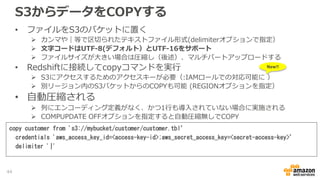 S3からデータをCOPYする
• ファイルをS3のバケットに置く
 カンマや｜等で区切られたテキストファイル形式(delimiterオプションで指定）
 文字コードはUTF-8(デフォルト）とUTF-16をサポート
 ファイルサイズが大きい場合は圧縮し（後述）、マルチパートアップロードする
• Redshiftに接続してcopyコマンドを実行
 S3にアクセスするためのアクセスキーが必要（:IAMロールでの対応可能に ）
 別リージョン内のS3バケットからのCOPYも可能 (REGIONオプションを指定）
• 自動圧縮される
 列にエンコーディング定義がなく、かつ1行も導入されていない場合に実施される
 COMPUPDATE OFFオプションを指定すると自動圧縮無しでCOPY
copy customer from 's3://mybucket/customer/customer.tbl’
credentials 'aws_access_key_id=<access-key-id>;aws_secret_access_key=<secret-access-key>’
delimiter '|'
New!!
44
 
