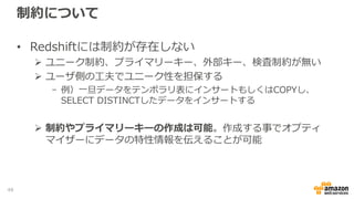制約について
• Redshiftには制約が存在しない
 ユニーク制約、プライマリーキー、外部キー、検査制約が無い
 ユーザ側の工夫でユニーク性を担保する
- 例）一旦データをテンポラリ表にインサートもしくはCOPYし、
SELECT DISTINCTしたデータをインサートする
 制約やプライマリーキーの作成は可能。作成する事でオプティ
マイザーにデータの特性情報を伝えることが可能
48
 