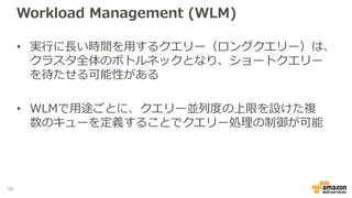 Workload Management (WLM)
• 実行に長い時間を用するクエリー（ロングクエリー）は、
クラスタ全体のボトルネックとなり、ショートクエリー
を待たせる可能性がある
• WLMで用途ごとに、クエリー並列度の上限を設けた複
数のキューを定義することでクエリー処理の制御が可能
58
 