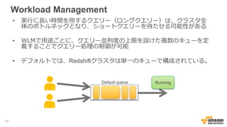 Workload Management
• 実行に長い時間を用するクエリー（ロングクエリー）は、クラスタ全
体のボトルネックとなり、ショートクエリーを待たせる可能性がある
• WLMで用途ごとに、クエリー並列度の上限を設けた複数のキューを定
義することでクエリー処理の制御が可能
• デフォルトでは、Redshiftクラスタは単一のキューで構成されている。
RunningDefault queue
59
 