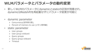 WLMパラメータとパラメータの動的変更
• 新しくWLMのパラメータにdynamicとstaticの区別が用意され、
dynamicはRedshiftを再起動せずにパラメータ変更が可能に
• dynamic parameter
 Concurrency(並列実行数),
 Percent of memory to use (メモリ使用量)
• static parameter
 User groups
 User group wildcard
 Query groups
 Query group wildcard
 Timeout
63
 